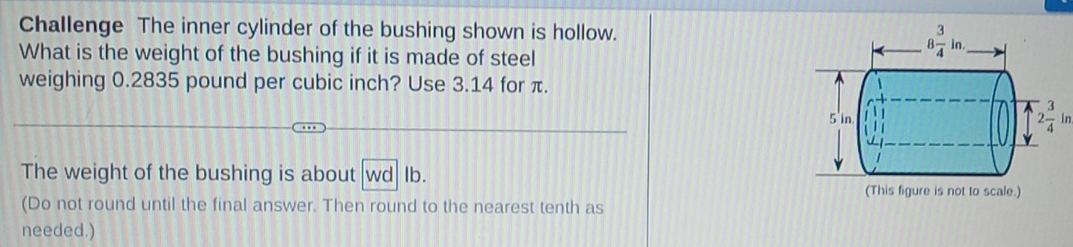 Challenge The inner cylinder of the bushing shown is hollow.
What is the weight of the bushing if it is made of steel
weighing 0.2835 pound per cubic inch? Use 3.14 for π.
2 3/4 in
The weight of the bushing is about wd Ib.
(This figure is not to scale.)
(Do not round until the final answer. Then round to the nearest tenth as
needed.)