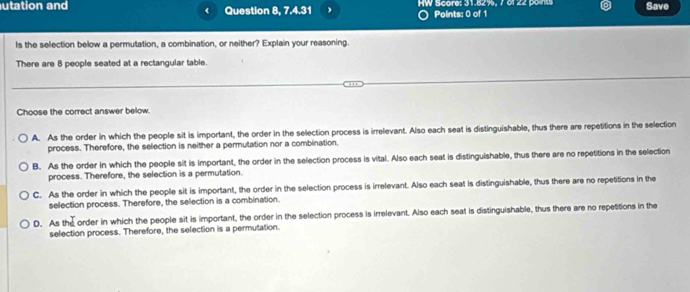 utation and Question 8, 7.4.31 HW Score: 31.82%, 7 of 22 points Save
Points: 0 of 1
Is the selection below a permutation, a combination, or neither? Explain your reasoning.
There are 8 people seated at a rectangular table.
Choose the correct answer below.
A. As the order in which the people sit is important, the order in the selection process is irrelevant. Also each seat is distinguishable, thus there are repetitions in the selection
process. Therefore, the selection is neither a permutation nor a combination.
B. As the order in which the people sit is important, the order in the selection process is vital. Also each seat is distinguishable, thus there are no repetitions in the selection
process. Therefore, the selection is a permutation.
C. As the order in which the people sit is important, the order in the selection process is irrelevant. Also each seat is distinguishable, thus there are no repetitions in the
selection process. Therefore, the selection is a combination.
D. As the order in which the people sit is important, the order in the selection process is irrelevant. Also each seat is distinguishable, thus there are no repetitions in the
selection process. Therefore, the selection is a permutation.