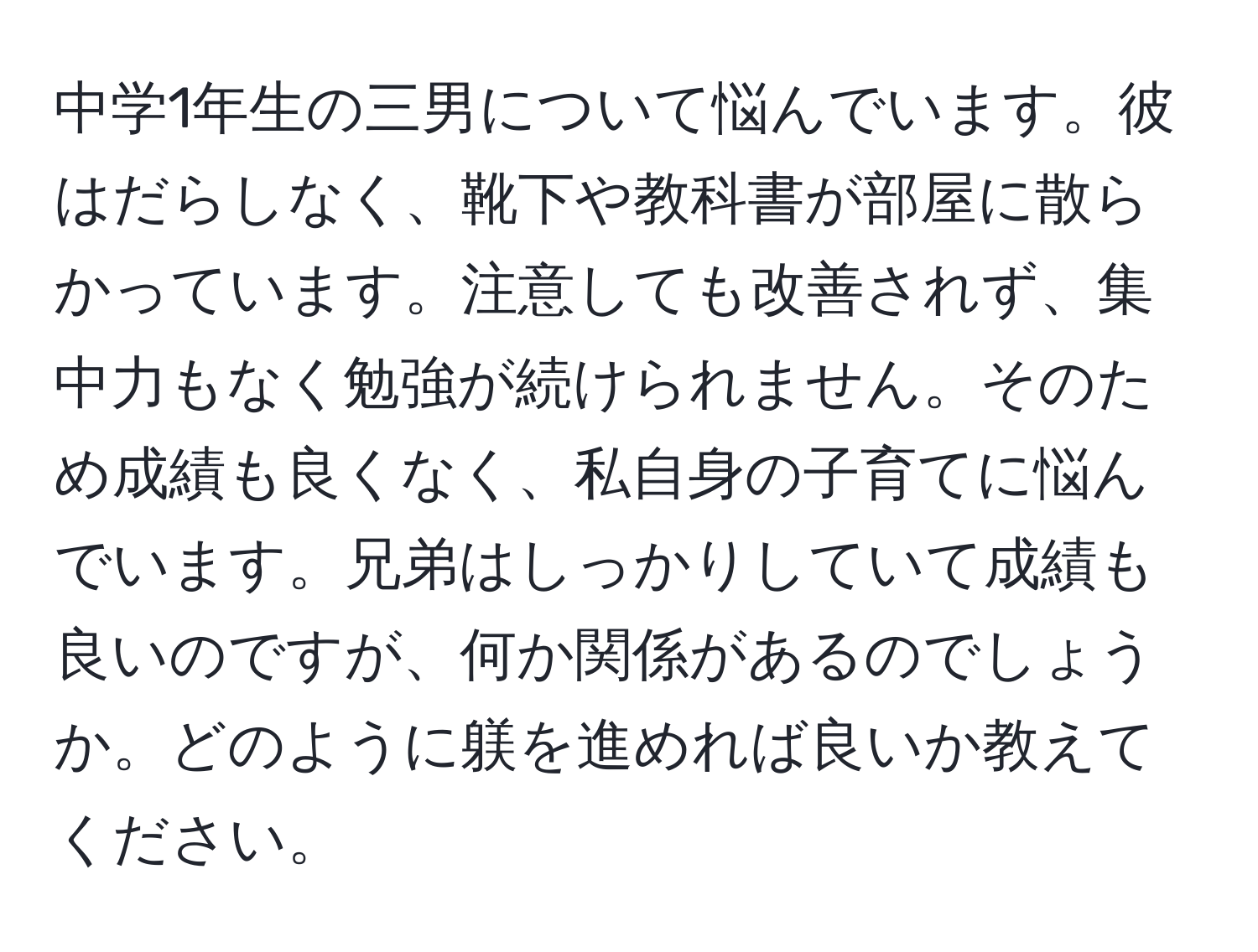 中学1年生の三男について悩んでいます。彼はだらしなく、靴下や教科書が部屋に散らかっています。注意しても改善されず、集中力もなく勉強が続けられません。そのため成績も良くなく、私自身の子育てに悩んでいます。兄弟はしっかりしていて成績も良いのですが、何か関係があるのでしょうか。どのように躾を進めれば良いか教えてください。