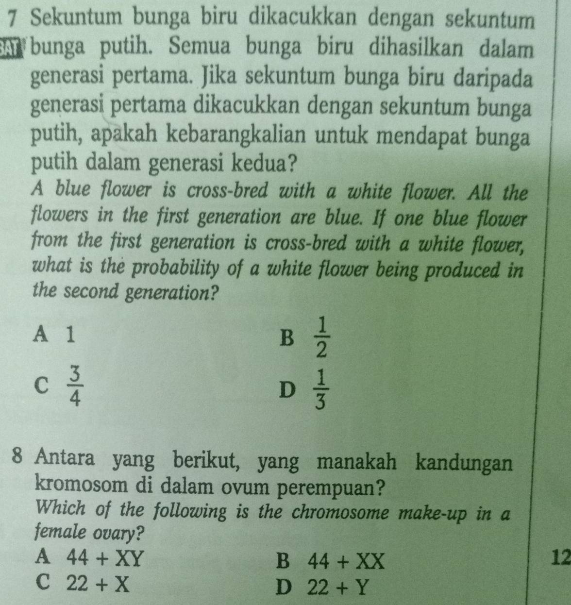 Sekuntum bunga biru dikacukkan dengan sekuntum
s bunga putih. Semua bunga biru dihasilkan dalam
generasi pertama. Jika sekuntum bunga biru daripada
generasi pertama dikacukkan dengan sekuntum bunga
putih, apakah kebarangkalian untuk mendapat bunga
putih dalam generasi kedua?
A blue flower is cross-bred with a white flower. All the
flowers in the first generation are blue. If one blue flower
from the first generation is cross-bred with a white flower,
what is the probability of a white flower being produced in
the second generation?
A 1 B  1/2 
C  3/4 
D  1/3 
8 Antara yang berikut, yang manakah kandungan
kromosom di dalam ovum perempuan?
Which of the following is the chromosome make-up in a
female ovary?
A 44+XY
B 44+XX
12
C 22+X
D 22+Y