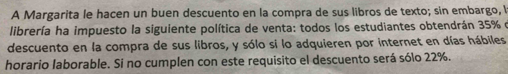 A Margarita le hacen un buen descuento en la compra de sus libros de texto; sin embargo, l 
librería ha impuesto la siguiente política de venta: todos los estudiantes obtendrán 35% d 
descuento en la compra de sus libros, y sólo si lo adquieren por internet en días hábiles 
horario laborable. Si no cumplen con este requisito el descuento será sólo 22%.