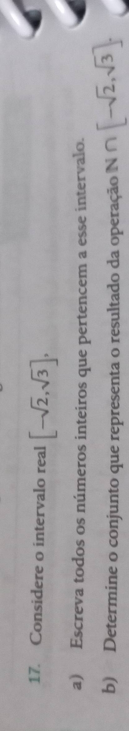 Considere o intervalo real [-sqrt(2),sqrt(3)], 
a) Escreva todos os números inteiros que pertencem a esse intervalo. 
b) Determine o conjunto que representa o resultado da operação N N∩ [-sqrt(2),sqrt(3)].