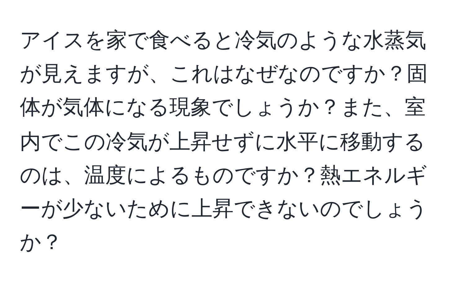 アイスを家で食べると冷気のような水蒸気が見えますが、これはなぜなのですか？固体が気体になる現象でしょうか？また、室内でこの冷気が上昇せずに水平に移動するのは、温度によるものですか？熱エネルギーが少ないために上昇できないのでしょうか？