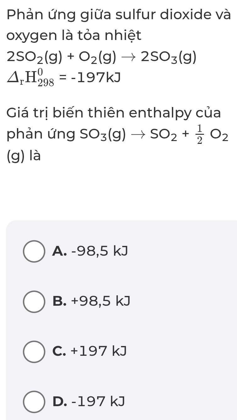 Phản ứng giữa sulfur dioxide và
oxygen là tỏa nhiệt
2SO_2(g)+O_2(g)to 2SO_3(g)
△ _rH_(298)^0=-197kJ
Giá trị biến thiên enthalpy của
phản ứng SO_3(g)to SO_2+ 1/2 O_2
(g) là
A. -98,5 kJ
B. +98,5 kJ
C. +197 kJ
D. -197 kJ