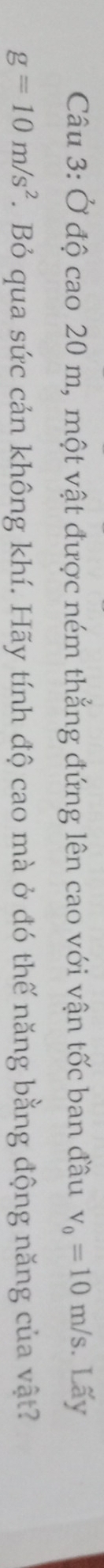 Ở độ cao 20 m, một vật được ném thẳng đứng lên cao với vận tốc ban đầu v_0=10m/s. Lấy
g=10m/s^2.Bỏ qua sức cản không khí. Hãy tính độ cao mà ở đó thế năng bằng động năng của vật?