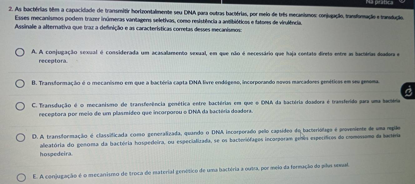 Na prática
2. As bactérias têm a capacidade de transmitir horizontalmente seu DNA para outras bactérias, por meio de três mecanismos: conjugação, transformação e transdução.
Esses mecanismos podem trazer inúmeras vantagens seletivas, como resistência a antibióticos e fatores de virulência.
Assinale a alternativa que traz a definição e as características corretas desses mecanismos:
A. A conjugação sexual é considerada um acasalamento sexual, em que não é necessário que haja contato direto entre as bactérias doadora e
receptora.
B. Transformação é o mecanismo em que a bactéria capta DNA livre endógeno, incorporando novos marcadores genéticos em seu genoma.
C. Transdução é o mecanismo de transferência genética entre bactérias em que o DNA da bactéria doadora é transferido para uma bactéria
receptora por meio de um plasmídeo que incorporou o DNA da bactéria doadora.
D. A transformação é classificada como generalizada, quando o DNA incorporado pelo capsídeo do bacteriófago é proveniente de uma região
aleatória do genoma da bactéria hospedeira, ou especializada, se os bacteriófagos incorporam genes específicos do cromossomo da bactéria
hospedeira.
E. A conjugação é o mecanismo de troca de material genético de uma bactéria a outra, por meio da formação do pílus sexual.