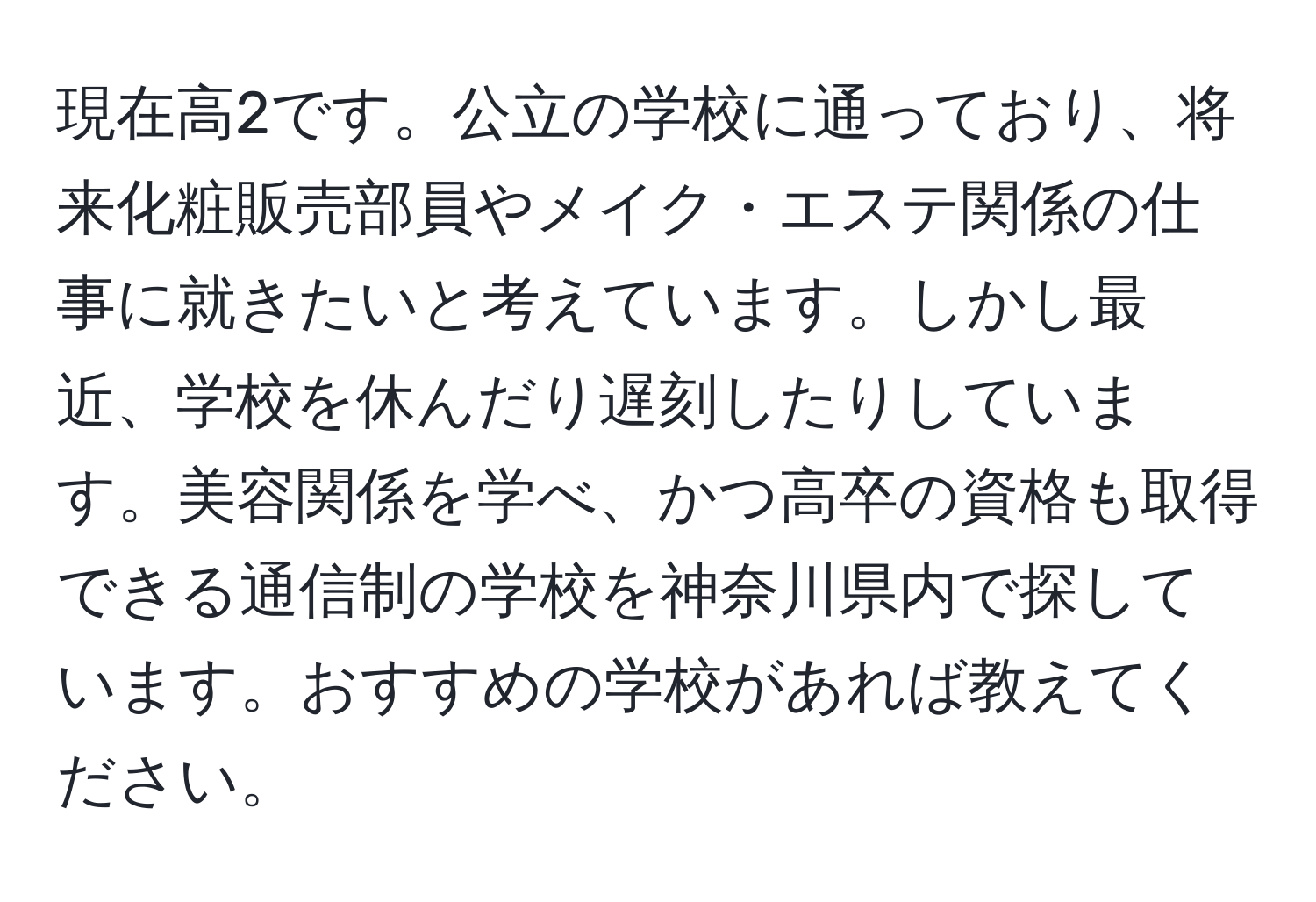 現在高2です。公立の学校に通っており、将来化粧販売部員やメイク・エステ関係の仕事に就きたいと考えています。しかし最近、学校を休んだり遅刻したりしています。美容関係を学べ、かつ高卒の資格も取得できる通信制の学校を神奈川県内で探しています。おすすめの学校があれば教えてください。