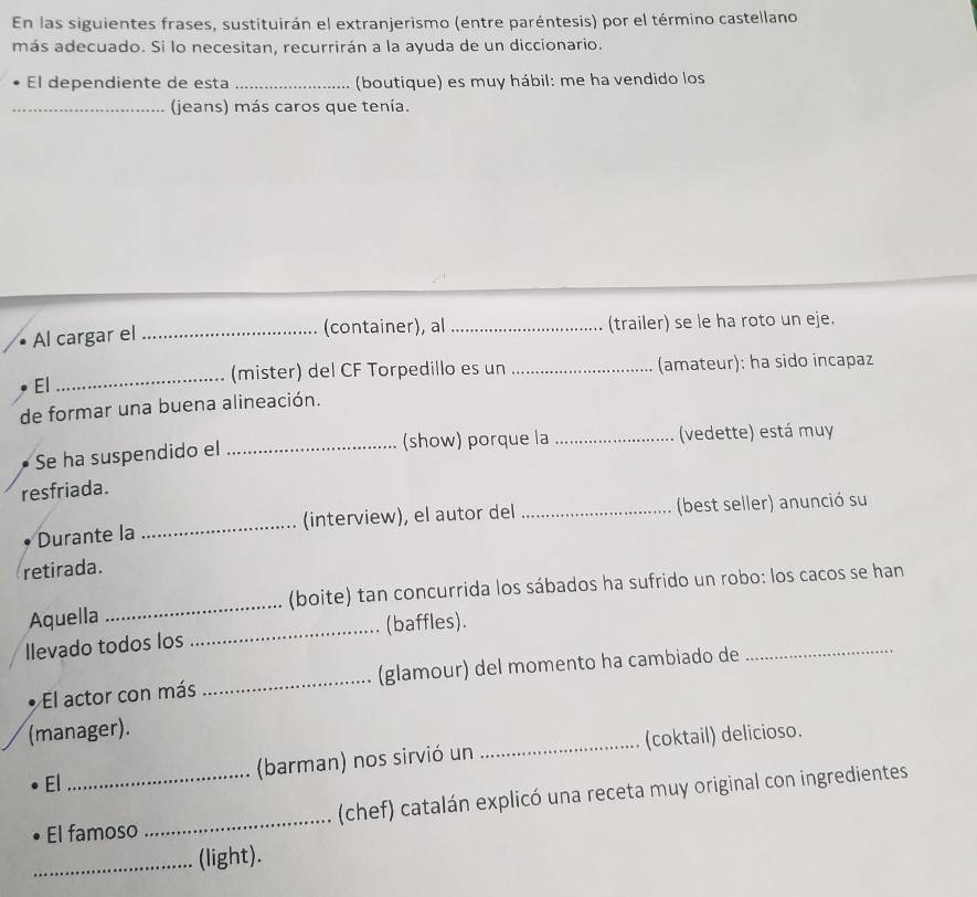 En las siguientes frases, sustituirán el extranjerismo (entre paréntesis) por el término castellano 
más adecuado. Si lo necesitan, recurrirán a la ayuda de un diccionario. 
El dependiente de esta _(boutique) es muy hábil: me ha vendido los 
_(jeans) más caros que tenía. 
(container), al 
Al cargar el __(trailer) se le ha roto un eje. 
El_ _(amateur): ha sido incapaz 
(mister) del CF Torpedillo es un 
de formar una buena alineación. 
(show) porque la 
Se ha suspendido el __(vedette) está muy 
resfriada. 
Durante la _(interview), el autor del_ (best seller) anunció su 
retirada. 
Aquella _(boite) tan concurrida los sábados ha sufrido un robo: los cacos se han 
Ilevado todos los _(baffles). 
El actor con más _(glamour) del momento ha cambiado de 
_ 
(manager). 
El_ (barman) nos sirvió un _(coktail) delicioso. 
El famoso _(chef) catalán explicó una receta muy original con ingredientes 
_(light).