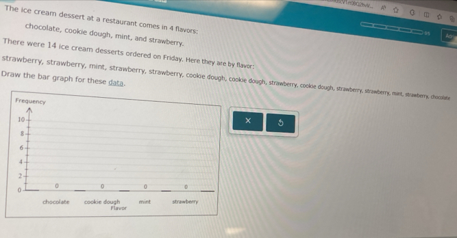 VTm2BQ2hV
The ice cream dessert at a restaurant comes in 4 flavors:
__0 M
chocolate, cookie dough, mint, and strawberry.
There were 14 ice cream desserts ordered on Friday. Here they are by flavor:
Draw the bar graph for these data.
strawberry, strawberry, mint, strawberry, strawberry, cookie dough, cookie dough, strawberry, cookie dough, strawberry, strawberry, mint, strawberry, chocolate
×