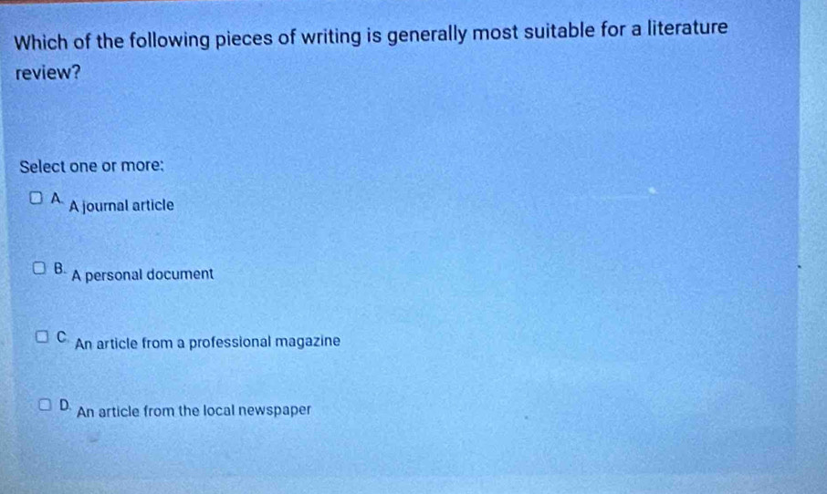 Which of the following pieces of writing is generally most suitable for a literature
review?
Select one or more:
A. A journal article
B. A personal document
C. An article from a professional magazine
D An article from the local newspaper