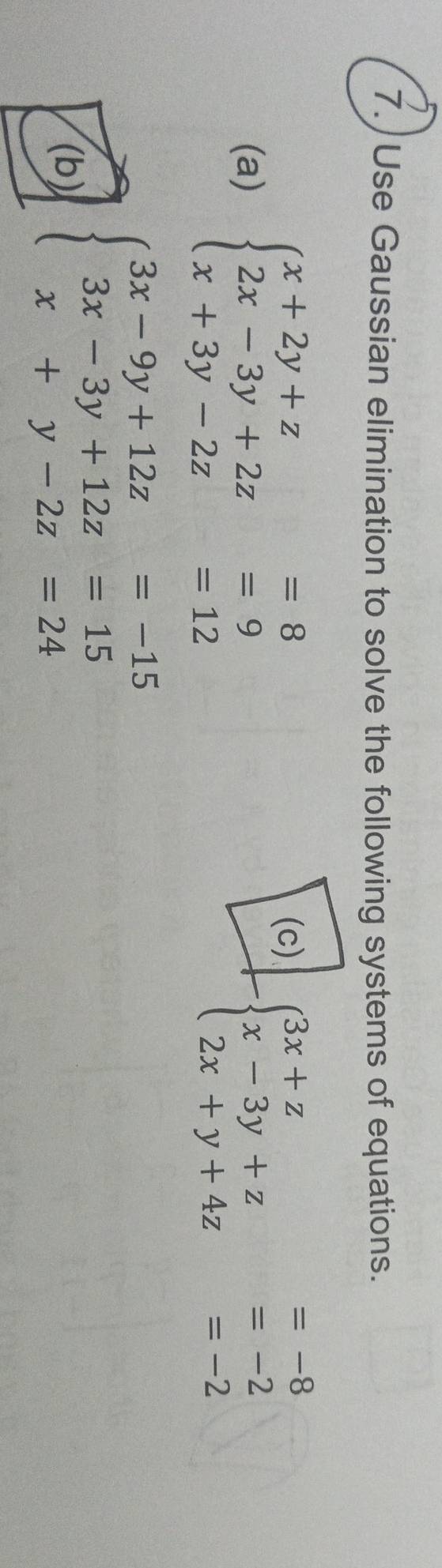 Use Gaussian elimination to solve the following systems of equations.
(a) beginarrayl x+2y+z=8 2x-3y+2z=9 x+3y-2z=12endarray.
(c)
-beginarrayl 3x+z=-8 x-3y+z=-2 2x+y+4z=-2endarray.
(b) beginarrayl 3x-9y+12z=-15 3x-3y+12z=15 x+y-2z=24endarray.