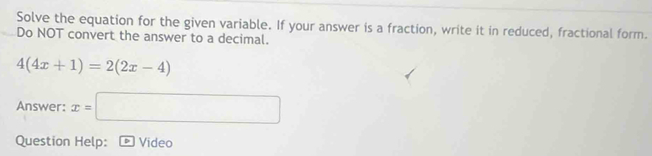 Solve the equation for the given variable. If your answer is a fraction, write it in reduced, fractional form. 
Do NOT convert the answer to a decimal.
4(4x+1)=2(2x-4)
□ 
Answer: x=| □ 
Question Help: Video