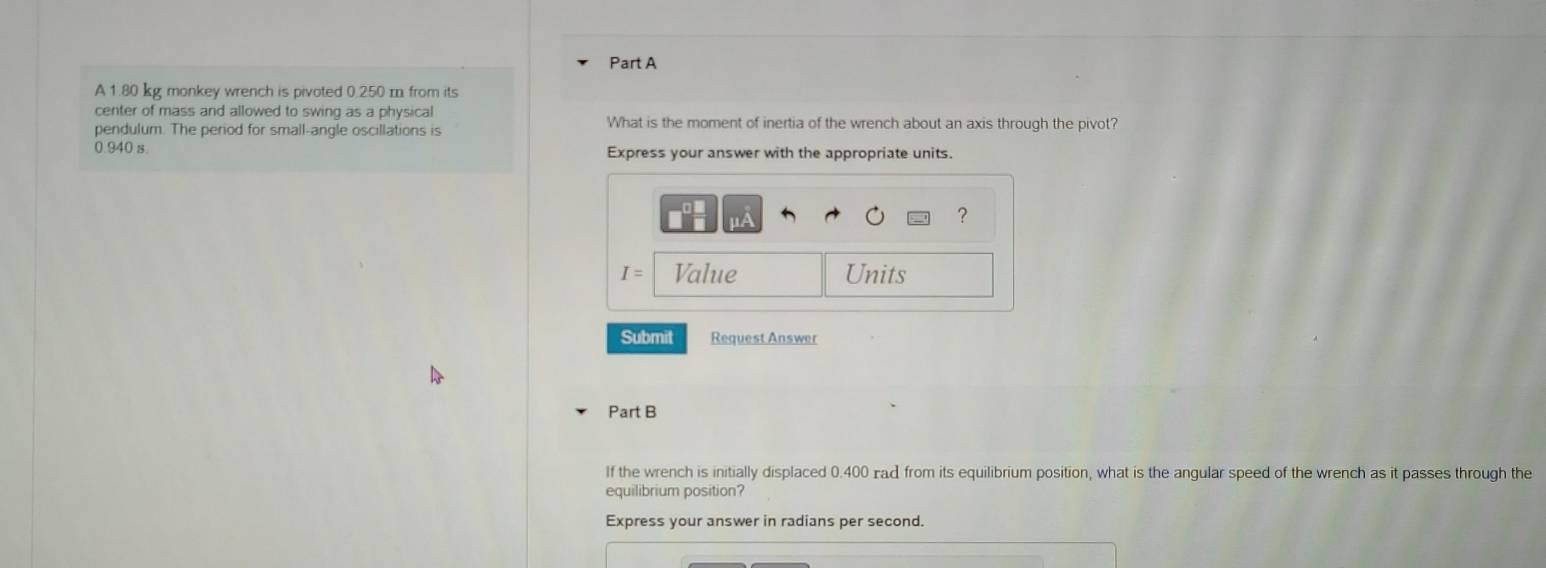 A 1.80 kg monkey wrench is pivoted 0.250 m from its 
center of mass and allowed to swing as a physical What is the moment of inertia of the wrench about an axis through the pivot? 
pendulum. The period for small-angle oscillations is
0.940 s Express your answer with the appropriate units. 
?
I= Value Units 
Submit Request Answer 
Part B 
If the wrench is initially displaced 0.400 rad from its equilibrium position, what is the angular speed of the wrench as it passes through the 
equilibrium position? 
Express your answer in radians per second.