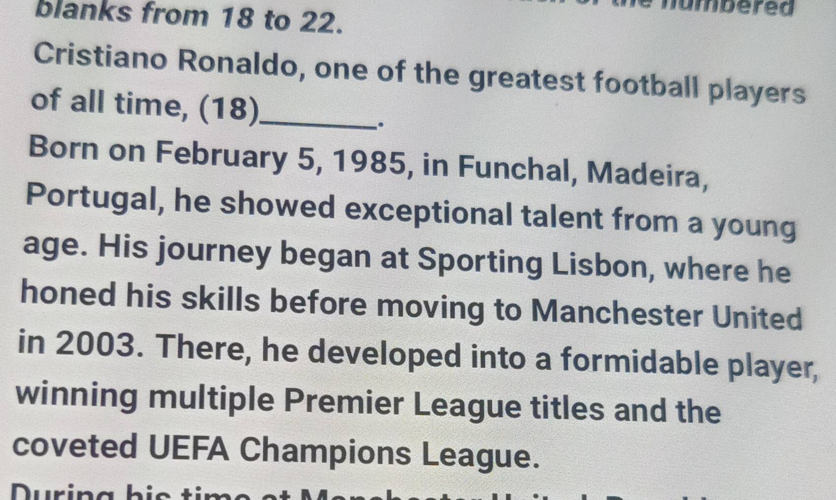 umbered 
blanks from 18 to 22. 
Cristiano Ronaldo, one of the greatest football players 
of all time, (18)_ 
. 
Born on February 5, 1985, in Funchal, Madeira, 
Portugal, he showed exceptional talent from a young 
age. His journey began at Sporting Lisbon, where he 
honed his skills before moving to Manchester United 
in 2003. There, he developed into a formidable player, 
winning multiple Premier League titles and the 
coveted UEFA Champions League. 
uri n