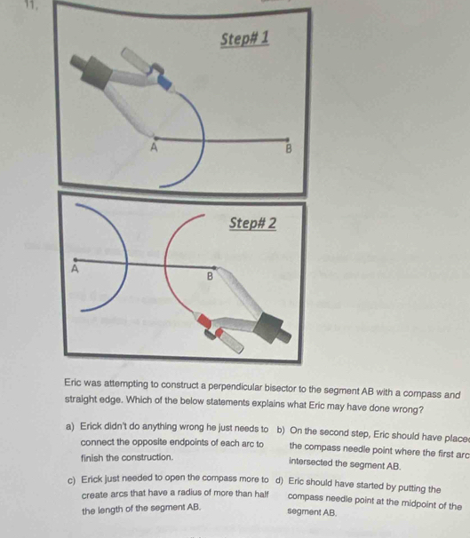 Eric was attempting to construct a perpendicular bisector to the segment AB with a compass and
straight edge. Which of the below statements explains what Eric may have done wrong?
a) Erick didn't do anything wrong he just needs to b) On the second step, Eric should have place(
connect the opposite endpoints of each arc to the compass needle point where the first arc
finish the construction.
intersected the segment AB.
c) Erick just needed to open the compass more to d) Eric should have started by putting the
create arcs that have a radius of more than half compass needle point at the midpoint of the
the length of the segment AB.
segment AB.