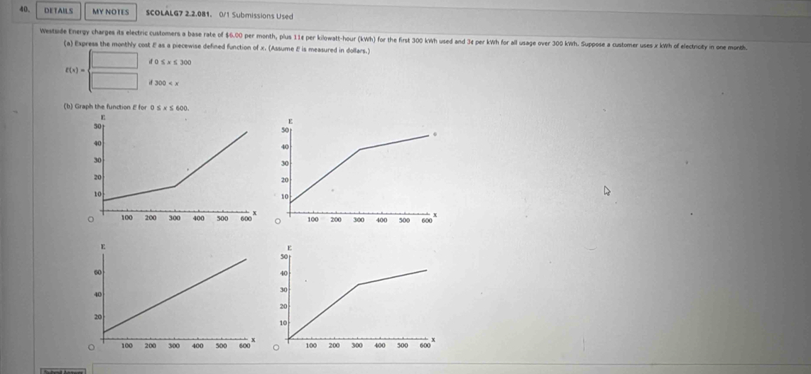 DETAILS MY NOTES SCOLALG7 2.2.081. 0/1 Submissions Used
Westside Energy charges its electric customers a base rate of $6.00 per month, plus 11¢ per kilowatt-hour (kWh) for the first 300 kWh used and 3¢ per kWh for all usage over 300 kWh. Suppose a customer uses x kWh of electricity in one month.
(a) Express the monthly cost & as a piecewise defined function of x. (Assume E is measured in dollars.)
E(x)= beginarrayl □  □ endarray. if o ≤ x≤ 300
300
(b) Graph the function E for 0 ≤ x≤ 600.