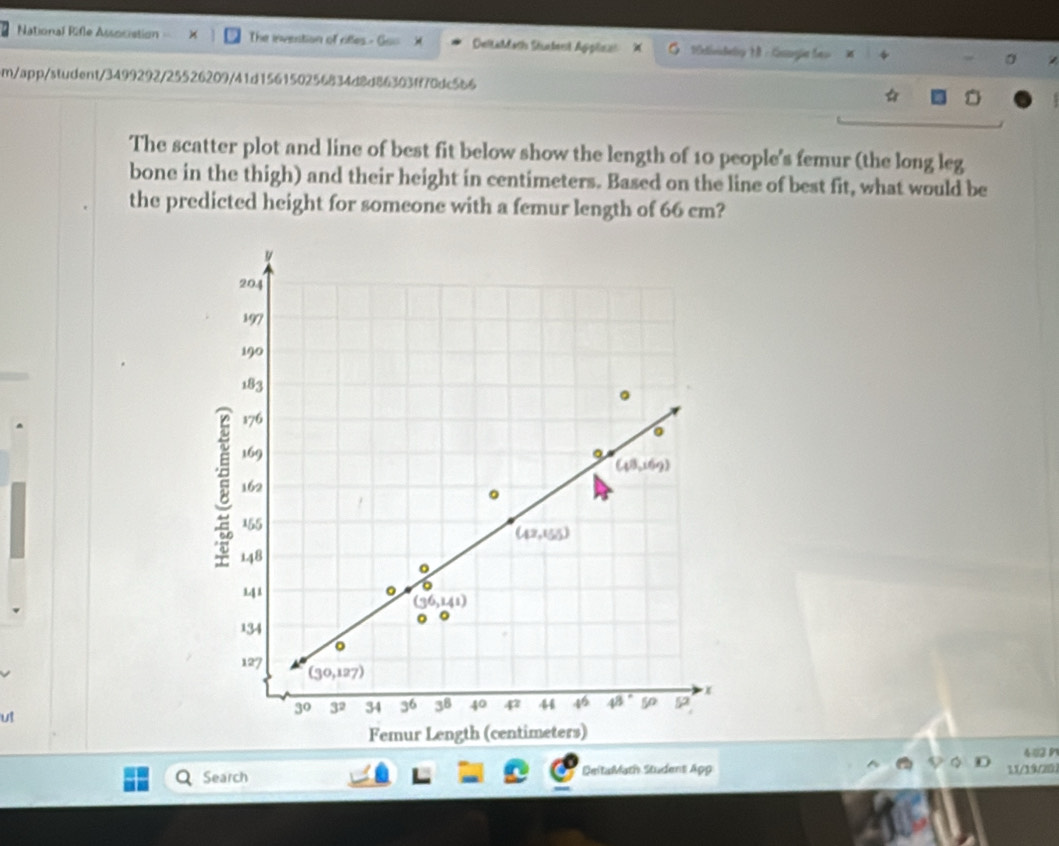 National Rifle Association The invention of rifles - ( DeltaMath Shtent Applisat X 10ividediy M : Gungie Seo
m/app/student/3499292/25526209/41d156150256834d8d86303ff70dc566
The scatter plot and line of best fit below show the length of 10 people's femur (the long leg
bone in the thigh) and their height in centimeters. Based on the line of best fit, what would be
the predicted height for someone with a femur length of 66 cm?
ut
483 
Search DeitaMath Student App 11/19/20