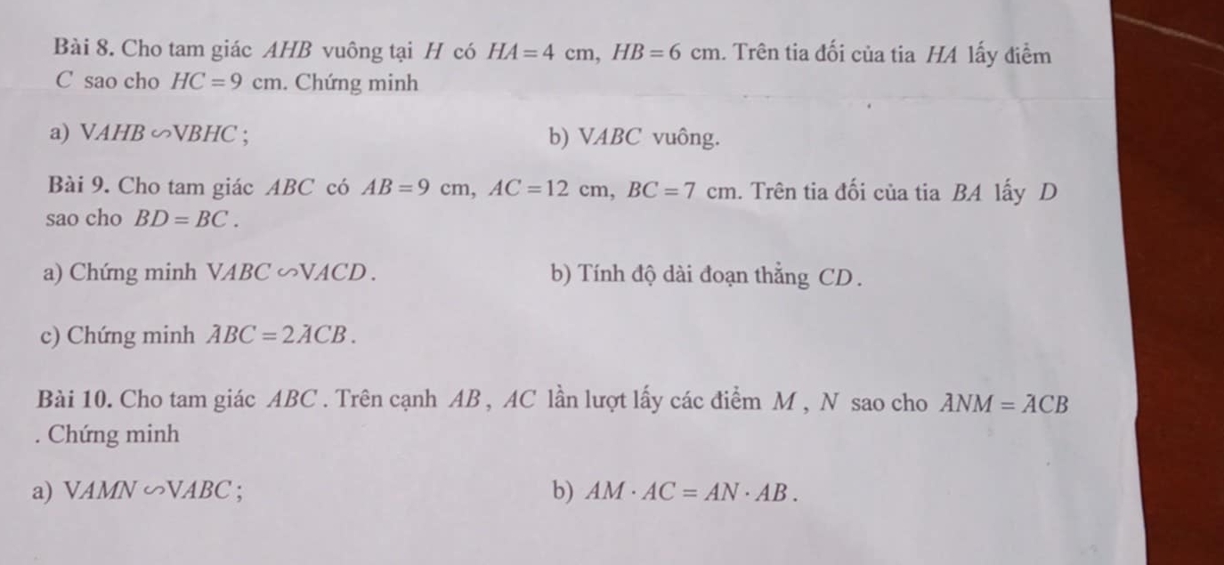 Cho tam giác AHB vuông tại H có HA=4cm, HB=6cm. Trên tia đối của tia HA lấy điểm 
C sao cho HC=9cm. Chứng minh 
a) VAHB∽ VBHC. b) VABC vuông. 
Bài 9. Cho tam giác ABC có AB=9cm, AC=12cm, BC=7cm. Trên tia đối của tia BA lấy D
sao cho BD=BC. 
a) Chứng minh VABC ∽VACD . b) Tính độ dài đoạn thẳng CD. 
c) Chứng minh ABC=2ACB. 
Bài 10. Cho tam giác ABC. Trên cạnh AB , AC lần lượt lấy các điểm M , N sao cho ANM=ACB. Chứng minh 
a) VAMN∽ VABC b) AM· AC=AN· AB.