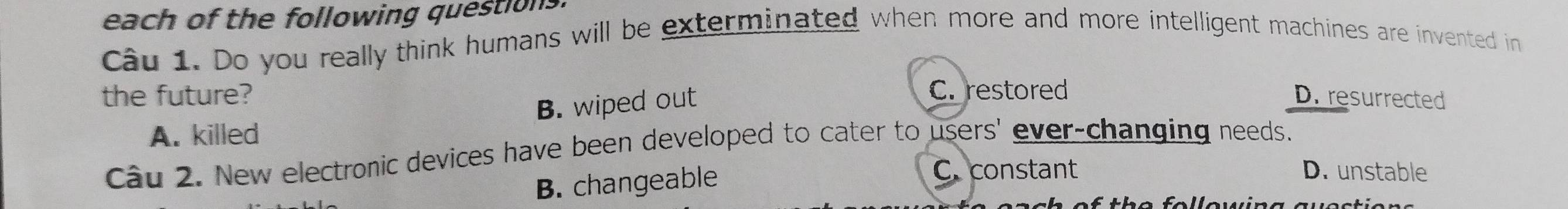 each of the following questions
Câu 1. Do you really think humans will be exterminated when more and more intelligent machines are invented in
the future? C. restored D. resurrected
B. wiped out
A. killed
Câu 2. New electronic devices have been developed to cater to users' ever-changing needs.
B. changeable
C. constant D. unstable