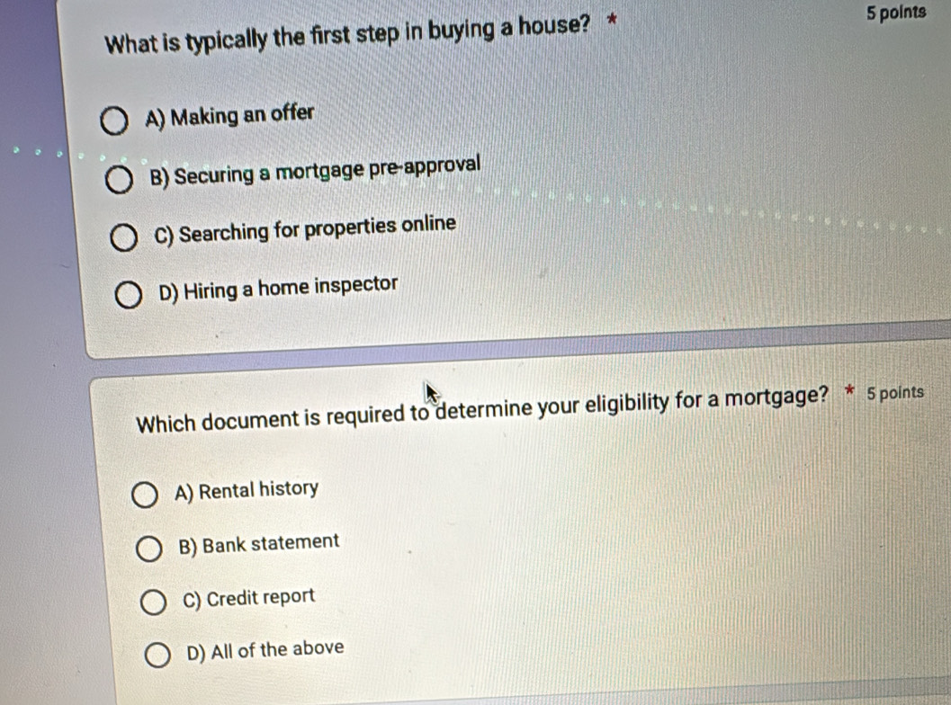 What is typically the first step in buying a house? *
5 points
A) Making an offer
B) Securing a mortgage pre-approval
C) Searching for properties online
D) Hiring a home inspector
Which document is required to determine your eligibility for a mortgage? * 5 points
A) Rental history
B) Bank statement
C) Credit report
D) All of the above