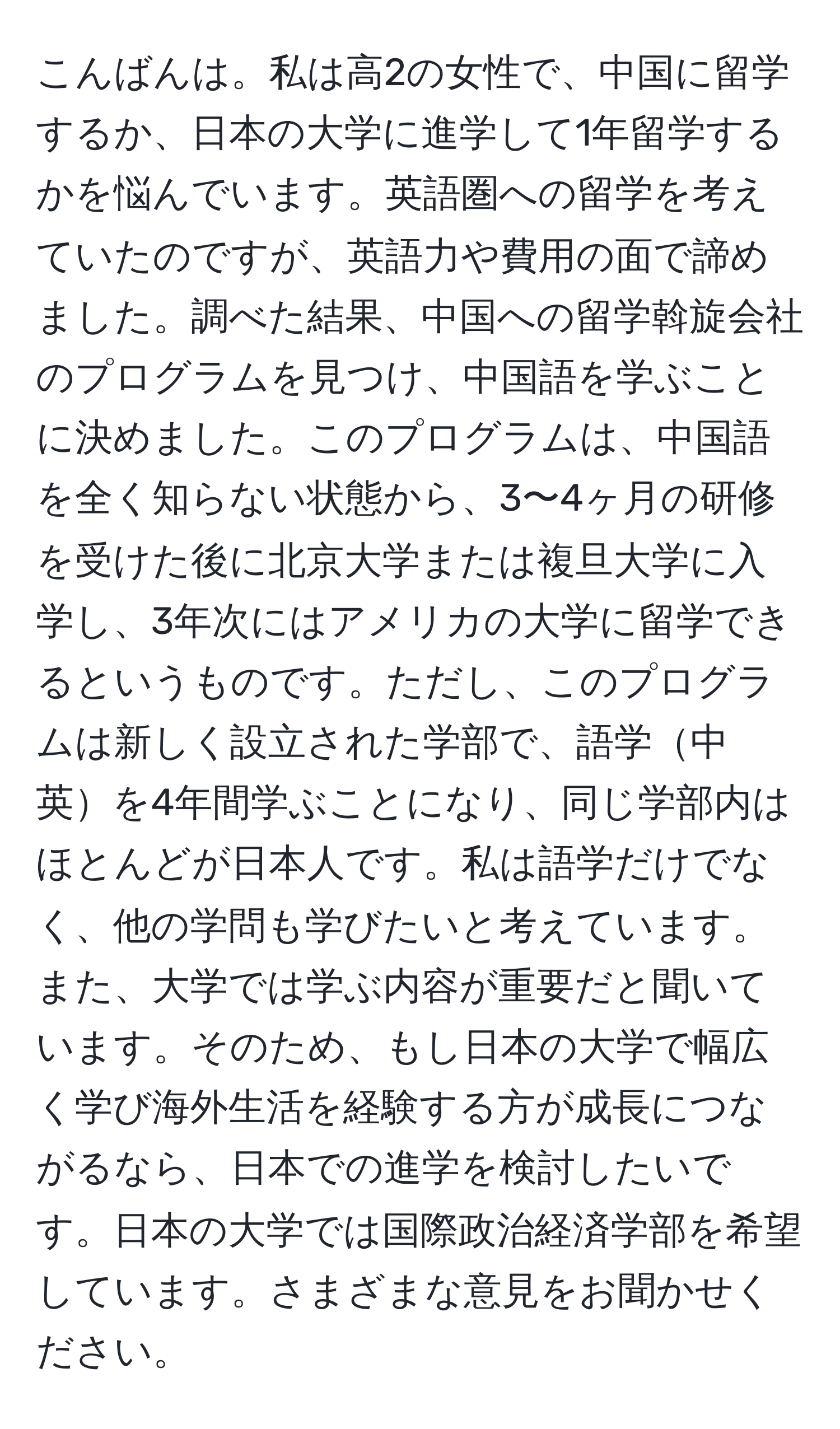 こんばんは。私は高2の女性で、中国に留学するか、日本の大学に進学して1年留学するかを悩んでいます。英語圏への留学を考えていたのですが、英語力や費用の面で諦めました。調べた結果、中国への留学斡旋会社のプログラムを見つけ、中国語を学ぶことに決めました。このプログラムは、中国語を全く知らない状態から、3〜4ヶ月の研修を受けた後に北京大学または複旦大学に入学し、3年次にはアメリカの大学に留学できるというものです。ただし、このプログラムは新しく設立された学部で、語学中英を4年間学ぶことになり、同じ学部内はほとんどが日本人です。私は語学だけでなく、他の学問も学びたいと考えています。また、大学では学ぶ内容が重要だと聞いています。そのため、もし日本の大学で幅広く学び海外生活を経験する方が成長につながるなら、日本での進学を検討したいです。日本の大学では国際政治経済学部を希望しています。さまざまな意見をお聞かせください。