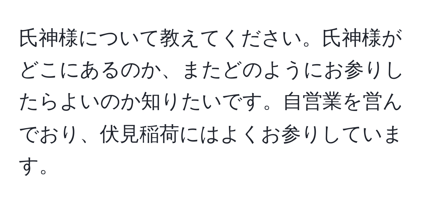 氏神様について教えてください。氏神様がどこにあるのか、またどのようにお参りしたらよいのか知りたいです。自営業を営んでおり、伏見稲荷にはよくお参りしています。