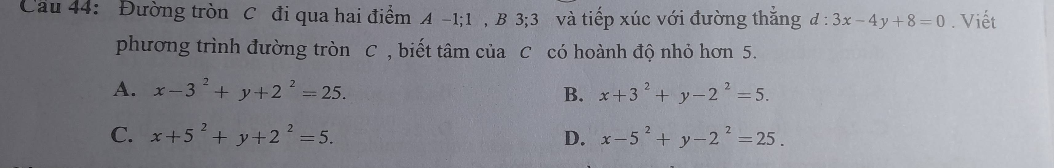 Cầu 44: Đường tròn C đi qua hai điểm A -1; 1 , B 3; 3 và tiếp xúc với đường thăng d:3x-4y+8=0. Viết
phương trình đường tròn C , biết tâm của C có hoành độ nhỏ hơn 5.
A. x-3^2+y+2^2=25. x+3^2+y-2^2=5. 
B.
C. x+5^2+y+2^2=5. D. x-5^2+y-2^2=25.