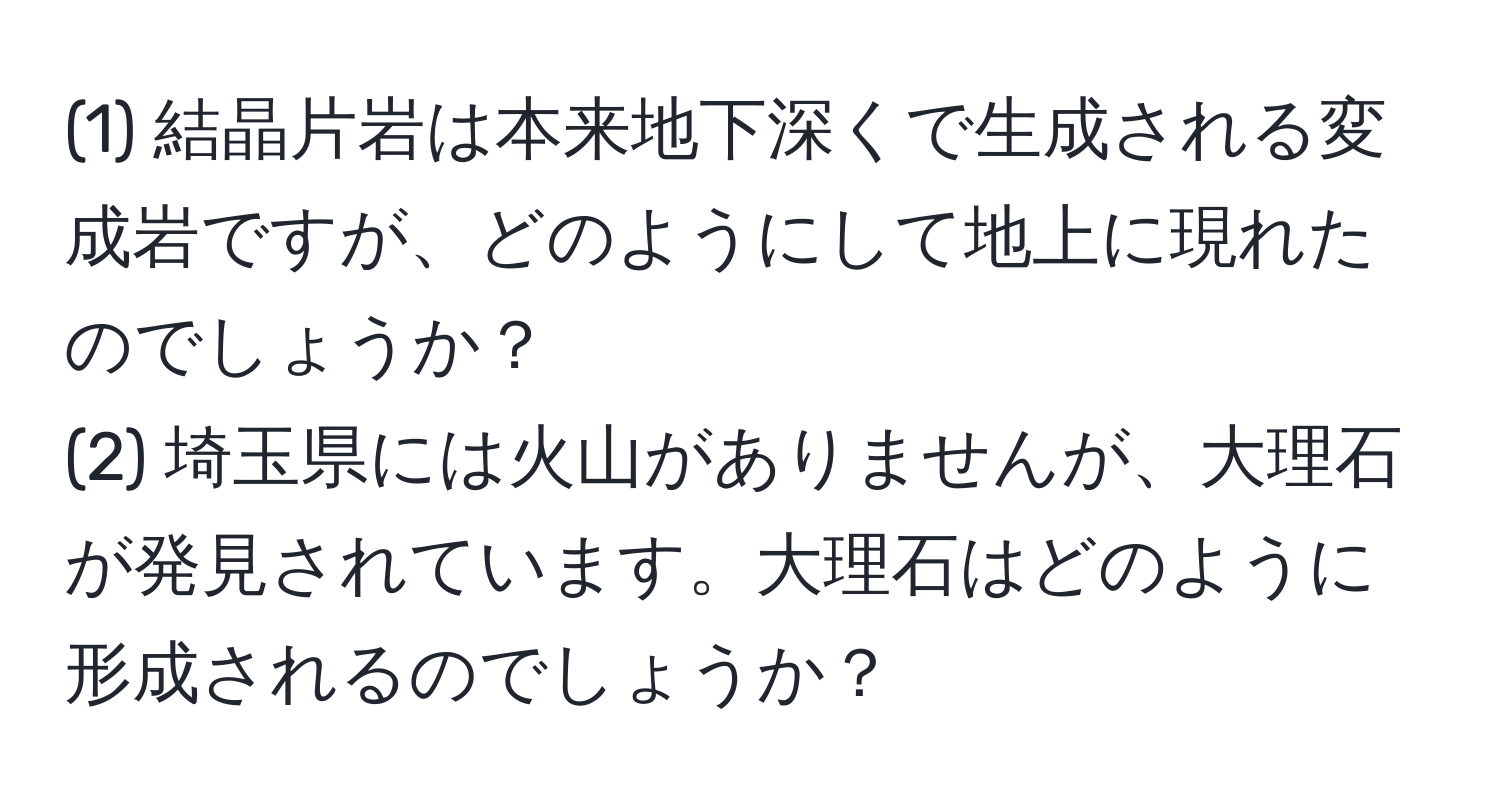 (1) 結晶片岩は本来地下深くで生成される変成岩ですが、どのようにして地上に現れたのでしょうか？  
(2) 埼玉県には火山がありませんが、大理石が発見されています。大理石はどのように形成されるのでしょうか？