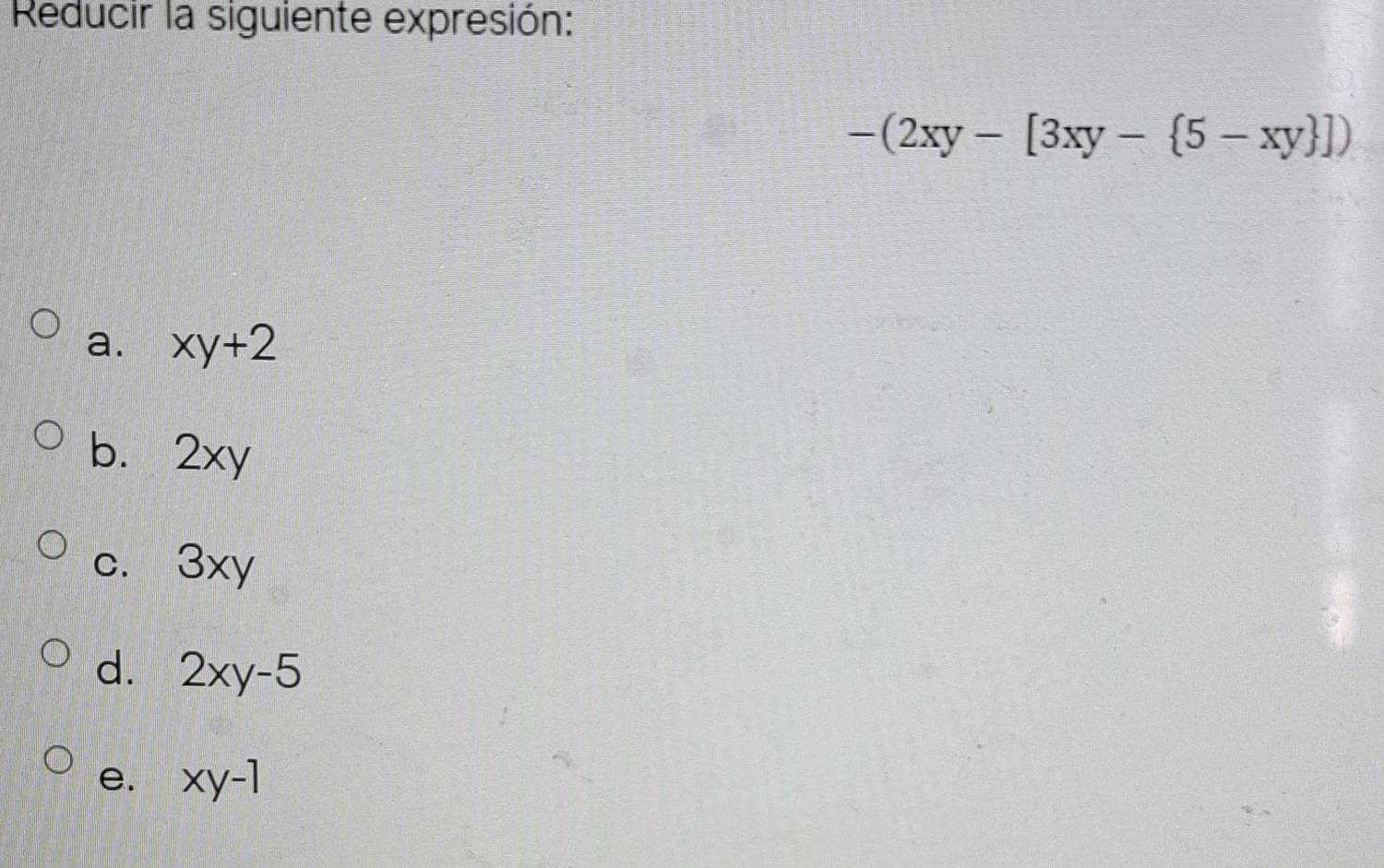 Reducir la siguiente expresión:
-(2xy-[3xy- 5-xy ])
a. xy+2
b. 2xy
c. 3xy
d. 2xy-5
e. xy-1