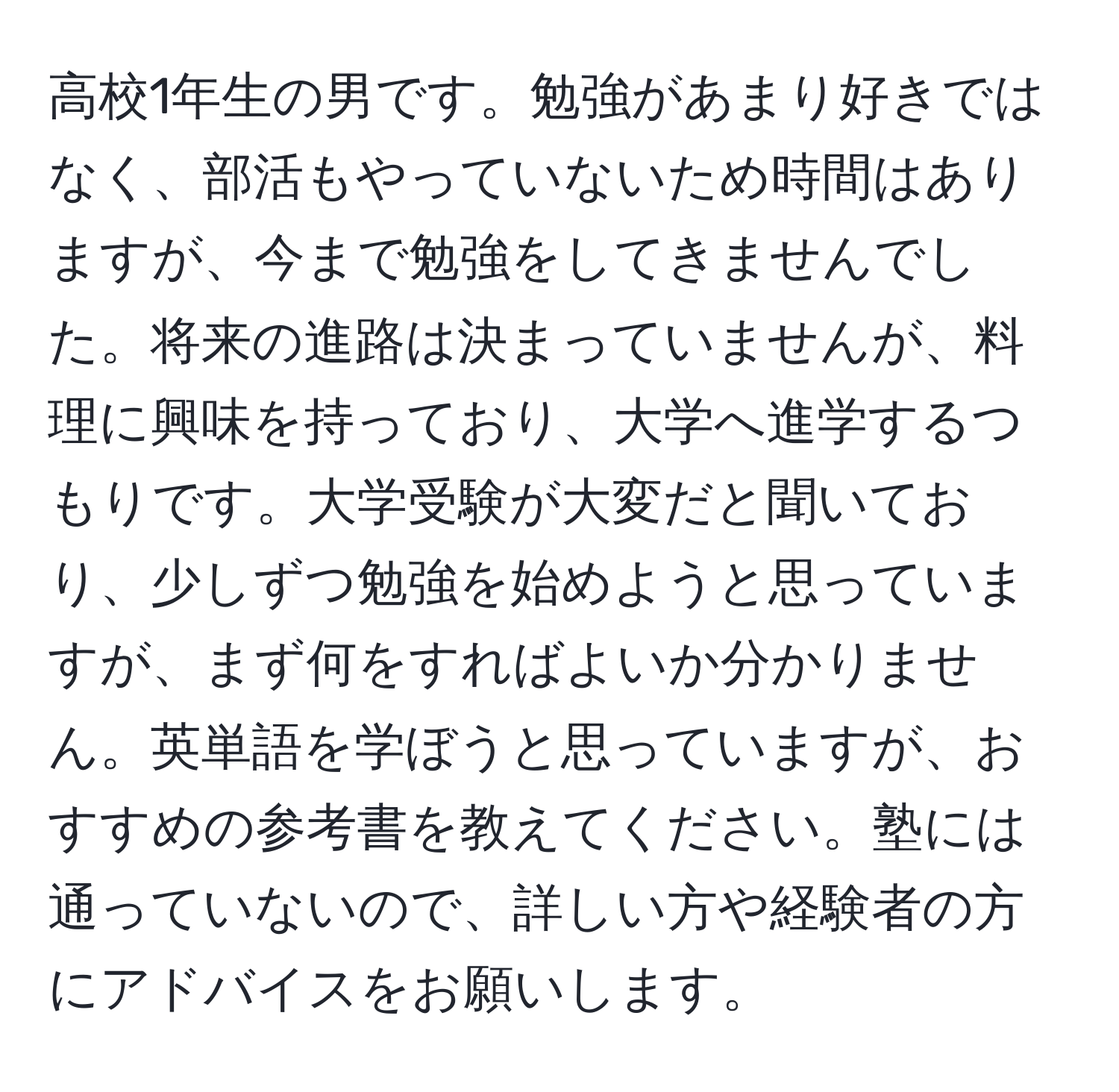 高校1年生の男です。勉強があまり好きではなく、部活もやっていないため時間はありますが、今まで勉強をしてきませんでした。将来の進路は決まっていませんが、料理に興味を持っており、大学へ進学するつもりです。大学受験が大変だと聞いており、少しずつ勉強を始めようと思っていますが、まず何をすればよいか分かりません。英単語を学ぼうと思っていますが、おすすめの参考書を教えてください。塾には通っていないので、詳しい方や経験者の方にアドバイスをお願いします。