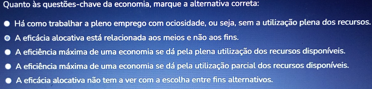 Quanto às questões-chave da economia, marque a alternativa correta:
Há como trabalhar a pleno emprego com ociosidade, ou seja, sem a utilização plena dos recursos.
A eficácia alocativa está relacionada aos meios e não aos fins.
A eficiência máxima de uma economia se dá pela plena utilização dos recursos disponíveis.
A eficiência máxima de uma economia se dá pela utilização parcial dos recursos disponíveis.
A eficácia alocativa não tem a ver com a escolha entre fins alternativos.