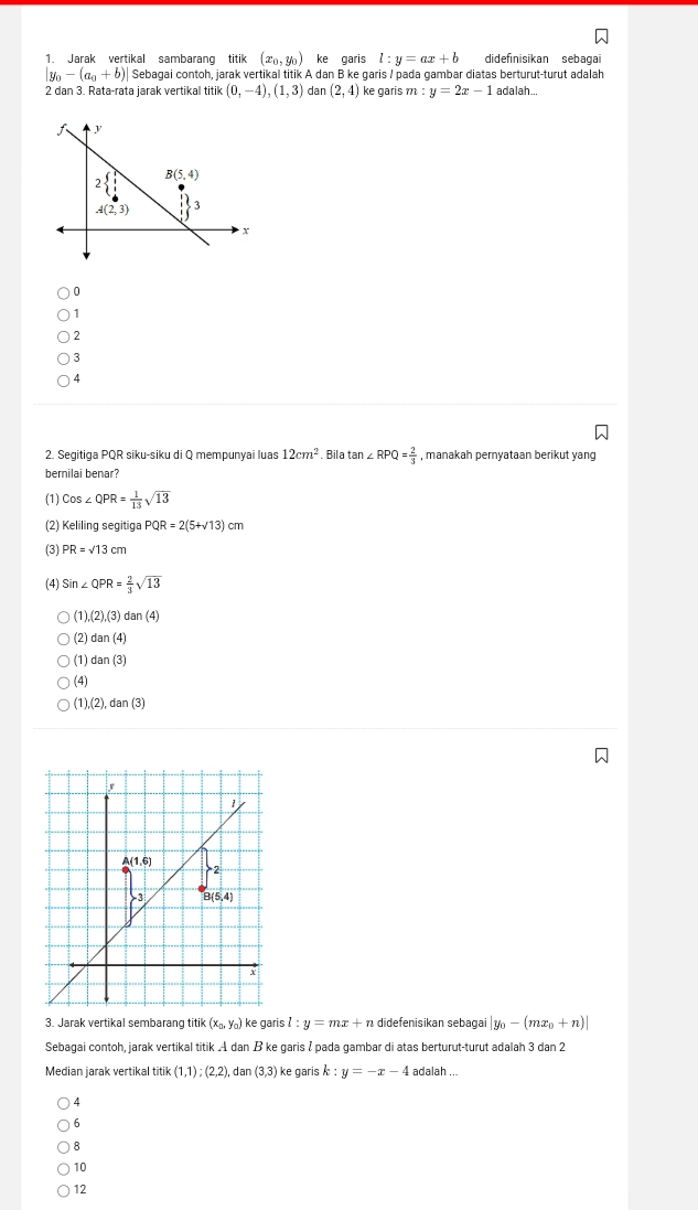 Jarak vertikal sambarang titik (x_0,y_0) ke garis l:y=ax+b didefinisikan sebaga
|y_0-(a_0+b)| Sebagai contoh, jarak vertikal titik A dan B ke garis / pada gambar diatas berturut-turut adalah
2 dan 3. Rata-rata jarak vertikal titik(0,-4),(1,3) dar (2,4) ke garis m:y=2x-1 adalah.
0
1
2
3
4
2. Segitiga PQR siku-siku di Q mempunyai luas 12cm^2. Bila tan ∠ RPQ= 2/3  , manakah pernyataan berikut yang
bernilai benar?
(1) Cos∠ QPR= 1/13 sqrt(13)
(2) Keliling segitiga PQR=2(5+sqrt(13))cm
(3) PR=sqrt(13)cm
(4) Sin∠ QPR= 2/3 sqrt(13)
1),(2),(3)dan(4)
(2) dan(4)
(1) dan(3)
(4)
1),(2),dan(3)
3. Jarak vertikal sembarang Utik (x_0,y_0) ke garis l:y=mx+n didefenisikan sebagai |y_0-(mx_0+n)|
Sebagai contoh, jarak vertikal titik A dan B ke garis / pada gambar di atas berturut-turut adalah 3 dan 2
Median jarak vertikal itik(1,1);(2,2) , dan (3,3) ke garis k:y=-x-4 adalah
4
6
8
10
12