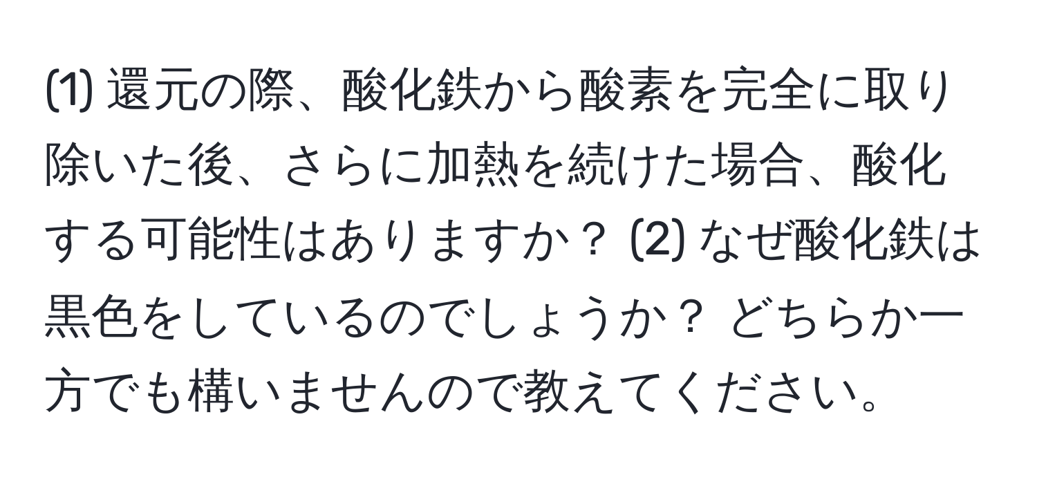 (1) 還元の際、酸化鉄から酸素を完全に取り除いた後、さらに加熱を続けた場合、酸化する可能性はありますか？ (2) なぜ酸化鉄は黒色をしているのでしょうか？ どちらか一方でも構いませんので教えてください。