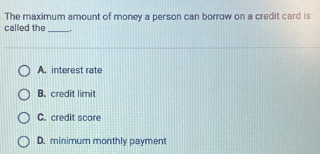 The maximum amount of money a person can borrow on a credit card is
called the __.
A. interest rate
B. credit limit
C. credit score
D. minimum monthly payment