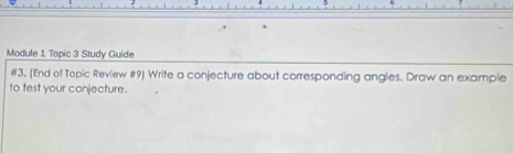 Module 1 Topic 3 Study Guide 
#3. (End of Topic Review #9) Write a conjecture about corresponding angles. Draw an example 
to test your conjecture.