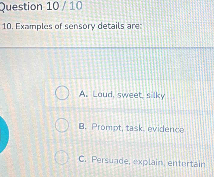 10
10. Examples of sensory details are:
A. Loud, sweet, silky
B. Prompt, task, evidence
C. Persuade, explain, entertain