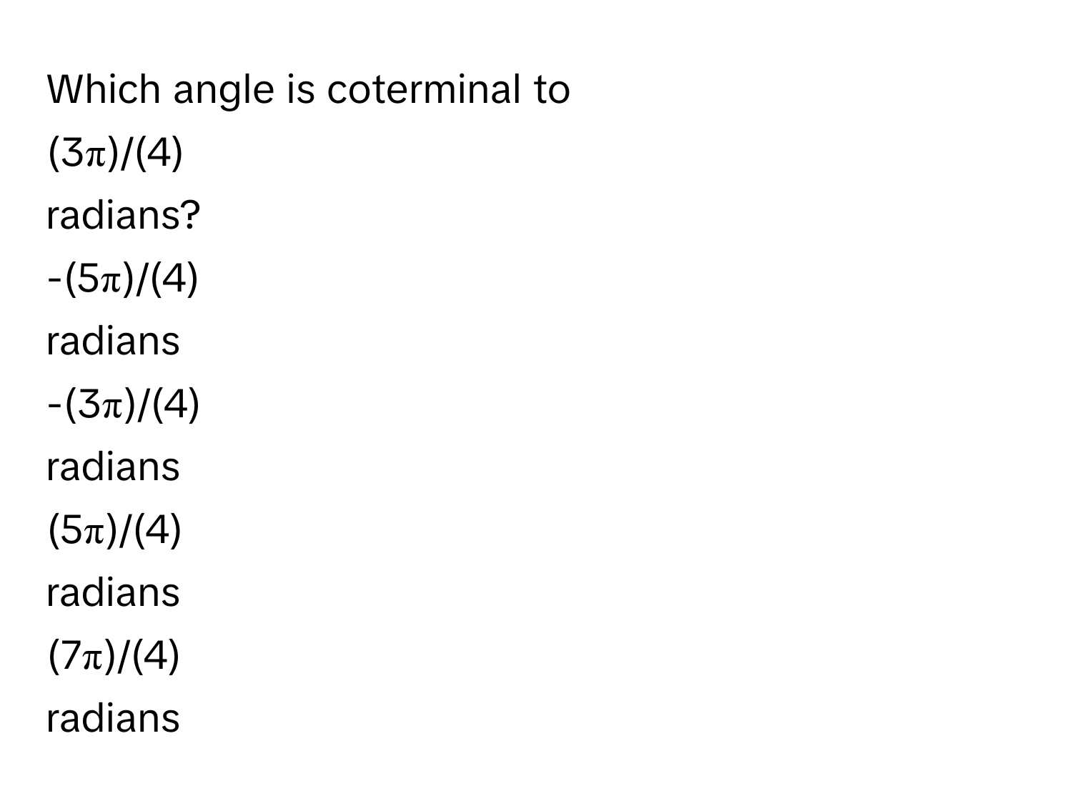 Which angle is coterminal to 
  
(3π)/(4) 
radians?
  
-(5π)/(4)
radians
  
-(3π)/(4)
radians
  
(5π)/(4)
radians
  
(7π)/(4)
radians