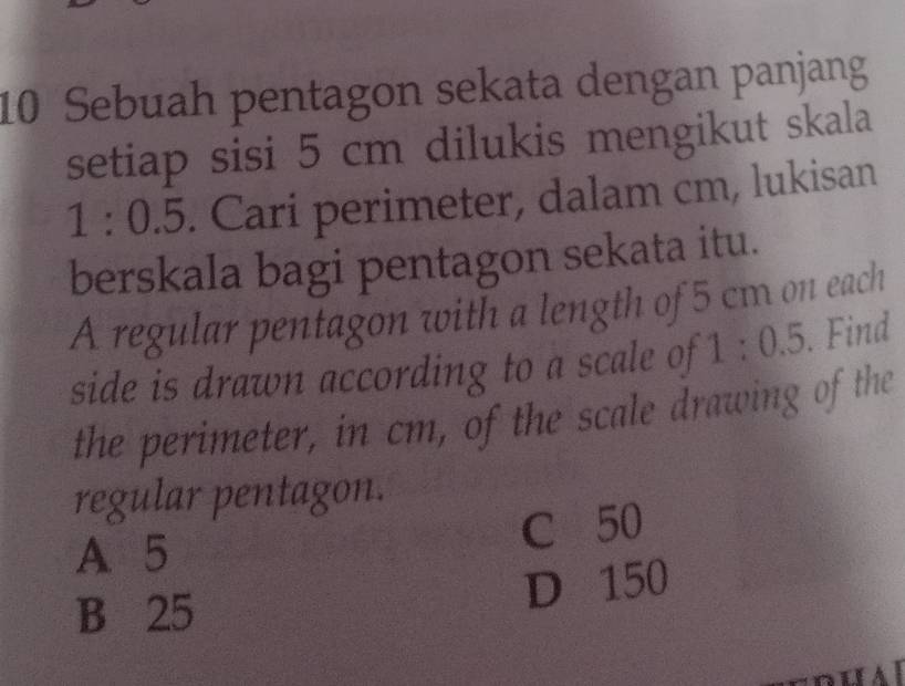 Sebuah pentagon sekata dengan panjang
setiap sisi 5 cm dilukis mengikut skala
1:0.5. Cari perimeter, dalam cm, lukisan
berskala bagi pentagon sekata itu.
A regular pentagon with a length of 5 cm on each
side is drawn according to a scale of 1:0.5. Find
the perimeter, in cm, of the scale drawing of the
regular pentagon.
A. 5
C 50
B 25
D 150