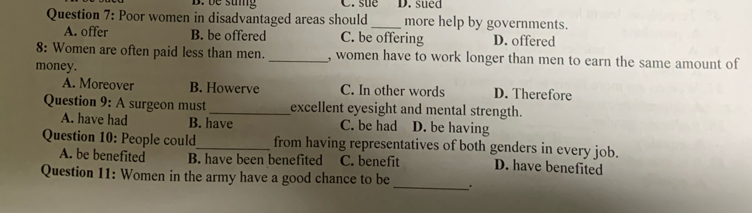 be sung C. sue D. sued
Question 7: Poor women in disadvantaged areas should _more help by governments.
A. offer B. be offered C. be offering D. offered
8: Women are often paid less than men. _, women have to work longer than men to earn the same amount of
money.
A. Moreover B. Howerve C. In other words D. Therefore
Question 9: A surgeon must _excellent eyesight and mental strength.
A. have had B. have C. be had D. be having
Question 10: People could_ from having representatives of both genders in every job.
A. be benefited B. have been benefited C. benefit D. have benefited
_
Question 11: Women in the army have a good chance to be