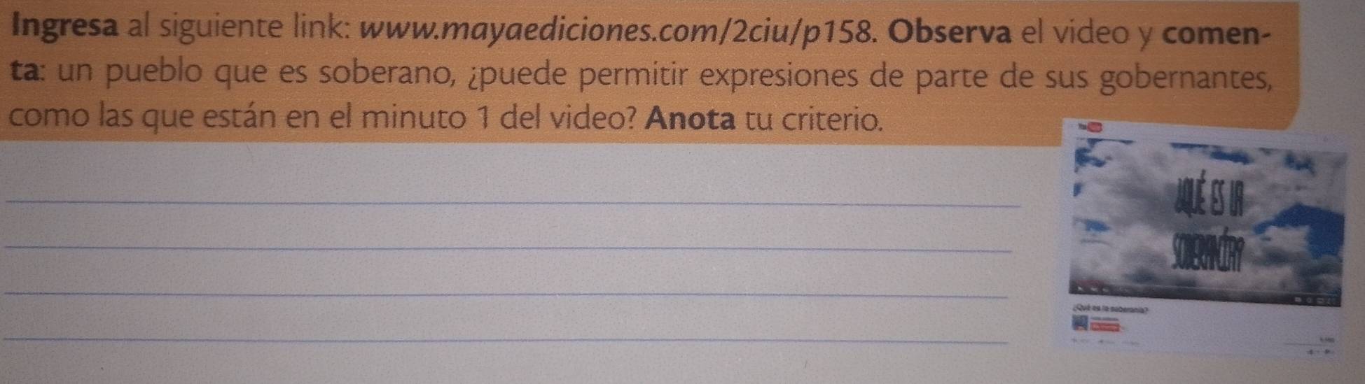 Ingresa al siguiente link: www.mayaediciones.com/2ciu/p158. Observa el video y comen- 
ta: un pueblo que es soberano, ¿puede permitir expresiones de parte de sus gobernantes, 
como las que están en el minuto 1 del video? Anota tu criterio. 
_ 
_ 
_ 
_
