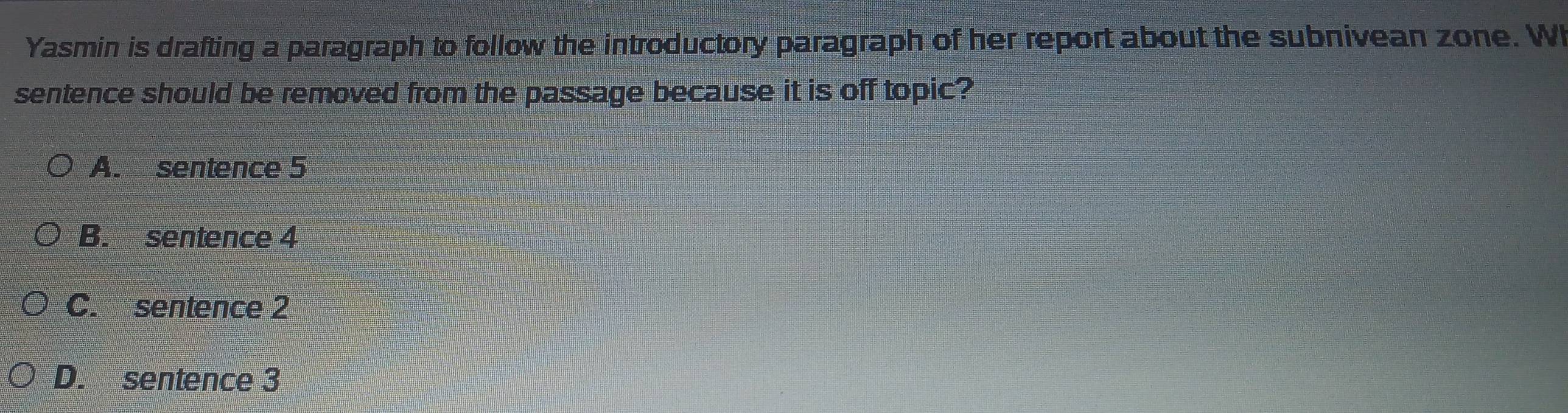 Yasmin is drafting a paragraph to follow the introductory paragraph of her report about the subnivean zone. WI
sentence should be removed from the passage because it is off topic?
A. sentence 5
B. sentence 4
C. sentence 2
D. sentence 3