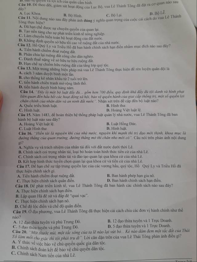 D. Bao vệ quyên và lội ích của quân cảm binh.
dây? Câu 10. Để theo dõi, giám sát hoạt động của Lục Bộ, vua Lê Thánh Tông đã đặt ra cơ quan nào sau
A. Lục Khoa. B. Bộ Hình. C. Bộ Lại.
D. Bộ Lễ.
Tông thực hiện? Câu 11. Nội dung nào sau đây phân ảnh đúng ý nghĩa quan trọng của cuộc cái cách do vua Lê Thánh
A. Đã hạn chế được sự chuyên quyền của quan lại
B. Tạo nền tảng cho sự phát triển kinh tế nông nghiệp.
C. Làm chuyển biến toàn bộ hoạt động của đất nước.
D. Khẳng định quyền sở hữu tối cao về ruộng đất của nhà nước
Câu 12. Hồ Quý Ly và Triều Hồ đã ban hành chính sách hạn điện nhằm mục đích nào sau đây?
A. Tiến hành chiếm đoạt ruộng đất
B. Phân chia lại ruộng đất công cho dân nghéo.
C. Đánh thuế nặng về sở hữu tư hữu ruộng đất.
D. Hạn chế sự chiếm hữu ruộng đất của tằng lớp quý tộc.
Câu 13. Một trong những biện pháp mà vua Lê Thành Tông thực hiện để rên luyện quân đội là
A. cách 3 năm duyệt binh một lần.
B. cho thống kê nhân khẩu từ 2 tuổi trở lên
C. tiến hành chiến tranh mở rộng lãnh thổ.
D. tiến hành duyệt binh hàng năm.
Câu 14. ''Đây là một bộ luật đầy đú... gồm hơn 700 điều, quy định khá đẩy đủ tội danh và hình phạt
liên quan đến hầu hết các hoạt động xã hội, bảo vệ quyền hành của giai cấp thống trị, một số quyền lợi
chân chính của nhân dân và an ninh đất nước''. Nhận xét trên đề cập đến bộ luật nào?
A. Quốc triều hình luật. B. Hinh thư.
C. Hình luật. D. Hoàng Việt luật lệ,
Câu 15. Năm 1483, để hoàn thiện hệ thống pháp luật quản lý nhà nước, vua Lê Thánh Tông đã ban
hành bộ luật nào sau đây?
A. Hoàng Việt luật lệ. B. Luật Hồng Đức.
C. Luật Hình thư. D. Hình luật.
Câu 16. ''Hiền tài là nguyên khi của nhà nước, nguyên khi mạnh thì trị đạo mới thịnh, khoa mục là
đường thắng của quan trưởng, đường thắng mở thì chân nho mới có''. Câu nói trên phản ánh nội dung
gi?
A. Nghĩa vụ và trách nhiệm của nhân tài đổi với đất nước dưới thời Lê.
B. Chính sách coi trọng nhân tài, loại bỏ hoản toàn hình thức tiền cử của nhà Lê.
C. Chính sách coi trọng nhân tài và đào tạo quan lại qua khoa cử của nhà Lê.
D. Kết hợp hình thức tuyển chọn quan lại qua khoa cử và tiền cử của nhà Lê.
Cầu 17. Để hạn chế sự tập trung quyền lực của các vương hầu, quý tộc, Hồ Quý Ly và Triều Hồ đã
thực hiện chính sách gi.
A. Tiến hành chiếm đoạt ruộng đất B, Ban hành phép hạn gia nô.
C. Thực hiện chính sách quân diễn. D. Ban hành chính sách hạn điễn.
Câu 18. Để phát triển kinh tế, yua Lê Thánh Tông đã ban hành các chính sách nào sau đây?
A. Thực hiện chính sách hạn điễn.
B. Lập quan Hà đê sử và đắp đê “quai vạc”.
C. Thực hiện chính sách hạn nô.
D. Chế độ lộc điền và chế độ quân điền.
Câu 19. Ở địa phương, vua Lê Thánh Tông đã thực hiện cải cách chia các đơn vị hành chính như thể
nào?
A. 12 đạo thừa tuyên và phủ Trung Đô, B. 12 đạo thừa tuyên và 1 Trực Doanh.
C. 5 đạo thừa tuyên và phủ Trung Đô. D. 5 đạo thừa tuyên và 1 Trực Doanh.
Câu 20. ''Một thước núi, một tắc sông của ta lẽ nào lại vứt bỏ... Kẻ nào dám đem một tắc đất của Thái
Tổ làm mỗi cho giặc thì tội phải tru di '', Lời căn dặn trên của vua Lê Thái Tông phản ánh điều gi?
A. Ý thức về việc bảo vệ chủ quyển quốc gia dân tộc.
B. Chính sách đoàn kết đề bảo vệ chủ quyền dân tộc.
C. Chính sách Nam tiến của nhà Lê.