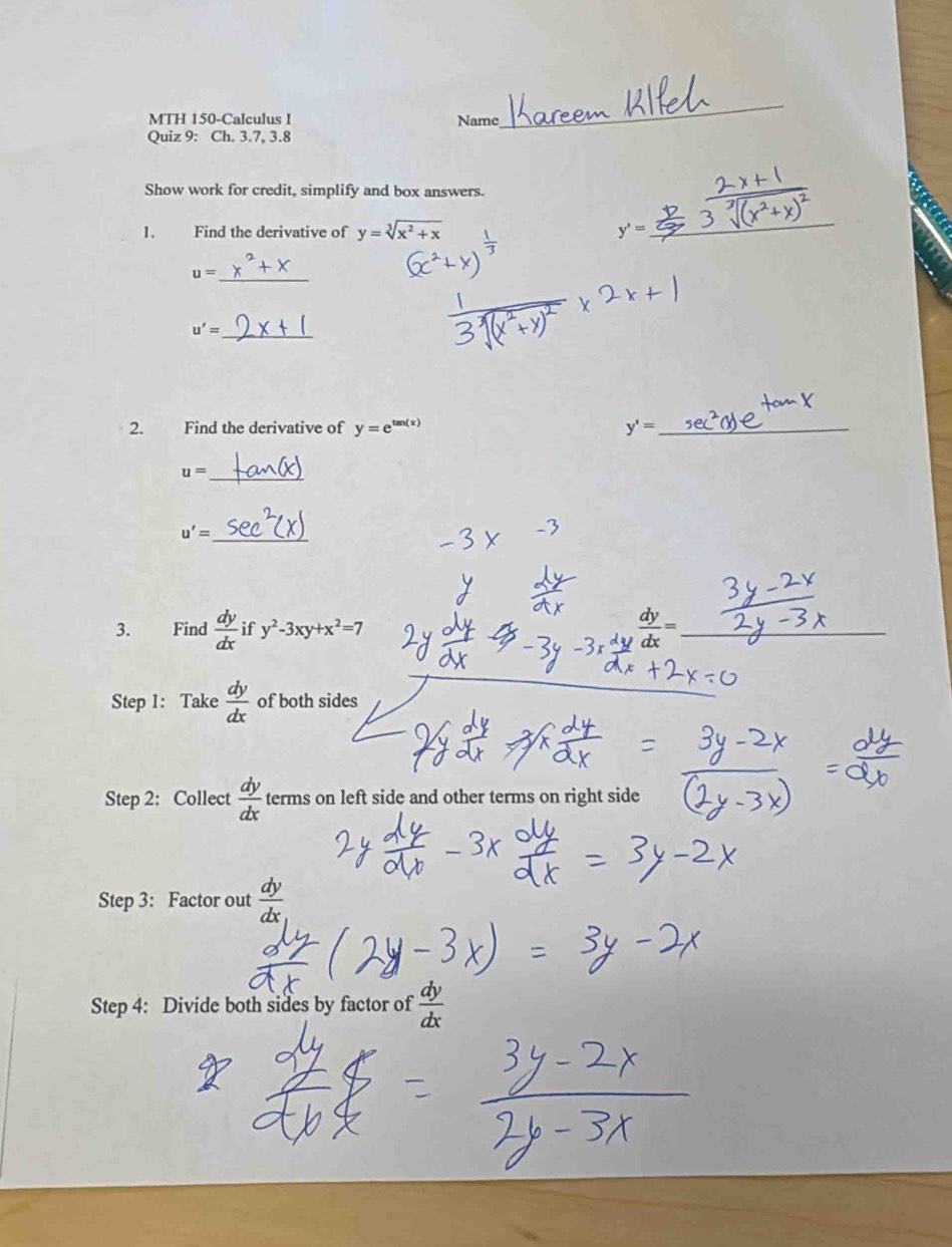 MTH 150-Calculus I Name 
Quiz 9: Ch. 3.7, 3.8 
_ 
Show work for credit, simplify and box answers. 
1. Find the derivative of y=sqrt[3](x^2+x) y'=
_
u= _
u'= _ 
2. Find the derivative of y=e^(tan (x)) y'= _
u= _
u'= _ 
3. Find  dy/dx  if y^2-3xy+x^2=7
_ 
Step 1: Take  dy/dx  of both sides 
_ 
Step 2: Collect  dy/dx  terms on left side and other terms on right side 
Step 3: Factor out  dy/dx 
Step 4: Divide both sides by factor of  dy/dx 