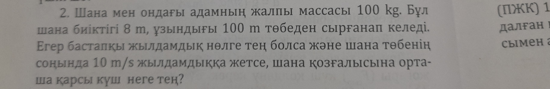 Шана мен ондары адамныη жалπы массасы 100 kg. Бул (ΠжK) 1 
шана биίктίгі 8 т, узындыгы 100 m тθбеден сырганаπ келеді. 
далFан г 
Εгер басталкь жьιлдамдьк нθлге теη болса жэне шана тθбеніη 
Climeh 
сонында 10 m/s жылдамдыкка жетсе, шана козгалысына орта- 
Ша карсы куш неге тен?