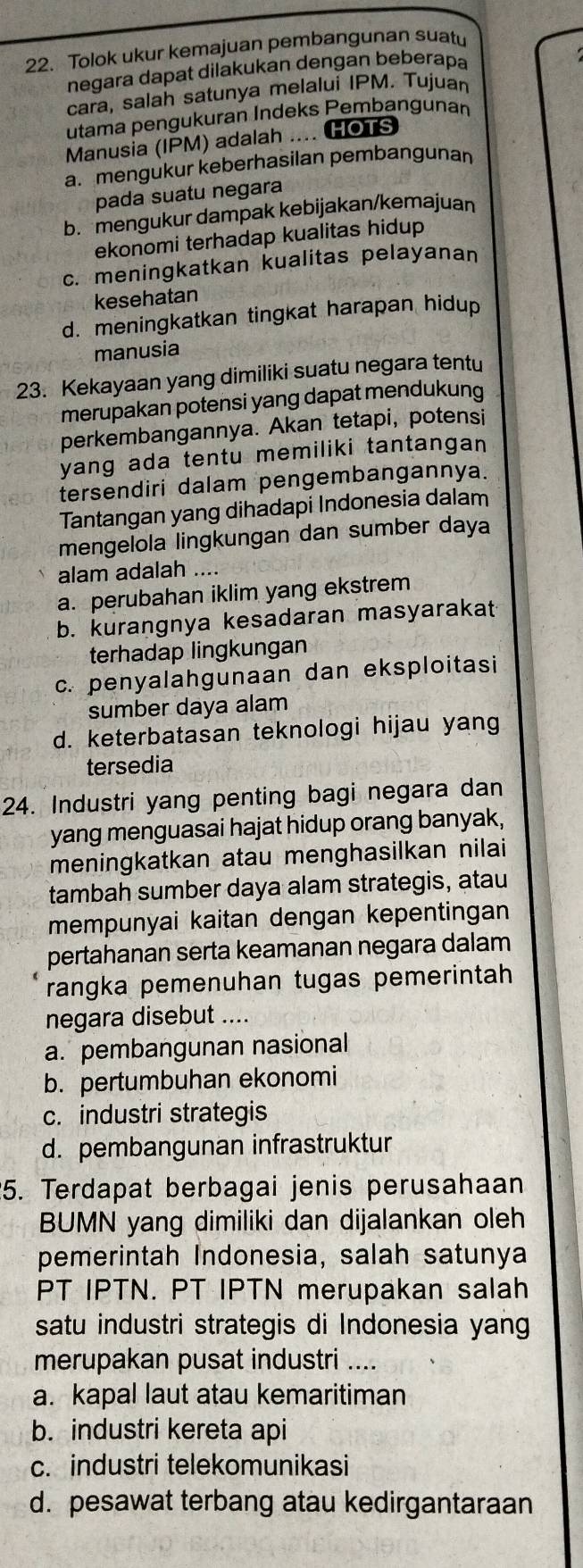 Tolok ukur kemajuan pembangunan suatu
negara dapat dilakukan dengan beberapa
 
cara, salah satunya melalui IPM. Tujuan
utama pengukuran Indeks Pembangunan
Manusia (IPM) adalah .... HOTS
a. mengukur keberhasilan pembangunan
pada suatu negara
b. mengukur dampak kebijakan/kemajuan
ekonomi terhadap kualitas hidup
c. meningkatkan kualitas pelayanan
kesehatan
d. meningkatkan tingkat harapan hidup
manusia
23. Kekayaan yang dimiliki suatu negara tentu
merupakan potensi yang dapat mendukung
perkembangannya. Akan tetapi, potensi
yang ada tentu memiliki tantangan 
tersendiri dalam pengembangannya.
Tantangan yang dihadapi Indonesia dalam
mengelola lingkungan dan sumber daya
alam adalah ....
a. perubahan iklim yang ekstrem
b. kurangnya kesadaran masyarakat
terhadap lingkungan
c. penyalahgunaan dan eksploitasi
sumber daya alam
d. keterbatasan teknologi hijau yang
tersedia
24. Industri yang penting bagi negara dan
yang menguasai hajat hidup orang banyak,
meningkatkan atau menghasilkan nilai
tambah sumber daya alam strategis, atau
mempunyai kaitan dengan kepentingan
pertahanan serta keamanan negara dalam
rangka pemenuhan tugas pemerintah
negara disebut ....
a. pembangunan nasional
b. pertumbuhan ekonomi
c. industri strategis
d. pembangunan infrastruktur
5. Terdapat berbagai jenis perusahaan
BUMN yang dimiliki dan dijalankan oleh
pemerintah Indonesia, salah satunya
PT IPTN. PT IPTN merupakan salah
satu industri strategis di Indonesia yang
merupakan pusat industri ....
a. kapal laut atau kemaritiman
b. industri kereta api
c. industri telekomunikasi
d. pesawat terbang atau kedirgantaraan