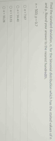 Find the standard deviation, o, for the binomial distribution which has the stated values of n
and p. Round your answer to the nearest hundredth.
n=503; p=0.7
a=7.87
sigma =14.40
sigma =13.55
sigma =10.28