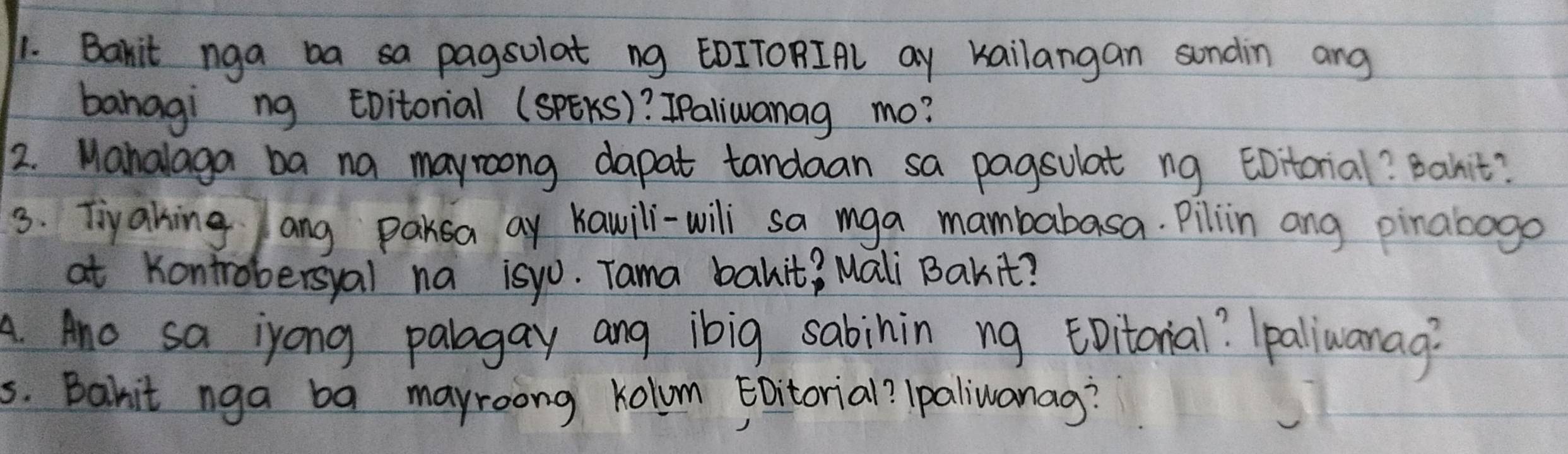 Bakit nga ba sa pagsolat ng EOITORIAl ay Kailangan sundin ang 
banagi ng tbitorial (SPEKS)? IPaliwanag mo? 
2. Manalaga ba na mayroong dapat tandaan sa pagsulat ng EDitorial? Bahit? 
3. Tiyahing ang parsa ay Kawili-wili sa mga mambabasa. Pilin ang pinabogo 
at Kontrobersyal na isyo. Tama bakit? Mali Bakit? 
A. Ano sa iyong palagay ang ibig sabinin ng EDitonial? `paliwanag? 
s. Bahit nga ba mayroong kolum Eoitorial? Ipaliwanag?