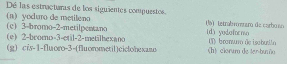 Dé las estructuras de los siguientes compuestos.
(a) yoduro de metileno (b) tetrabromuro de carbono
(c) 3 -bromo -2 -metilpentano (d) yodoformo
(e) 2 -bromo -3 -etil -2 -metilhexano (f) bromuro de isobutilo
(g) cis -1 -fluoro -3 -(fluorometil)ciclohexano (h) cloruro de ter-butilo