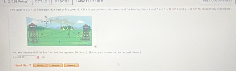 DETAILS My NOTES LARAT11 6.7.038.MI. 
Fire tower A is x=35 kilometers due west of fire tower B. A fire is spotted from the towers, and the bearings from A and B are θ =NBO°E and varphi =N60°W , respectively (see figure). 
Find the distance d of the fire from the line segment AB (in km). (Round your answer to two decimal places.)
d=39.80 1m
Need Help? Read it Wich It Mester R