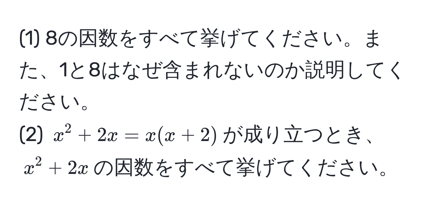 (1) 8の因数をすべて挙げてください。また、1と8はなぜ含まれないのか説明してください。  
(2) $x^2 + 2x = x(x + 2)$が成り立つとき、$x^2 + 2x$の因数をすべて挙げてください。